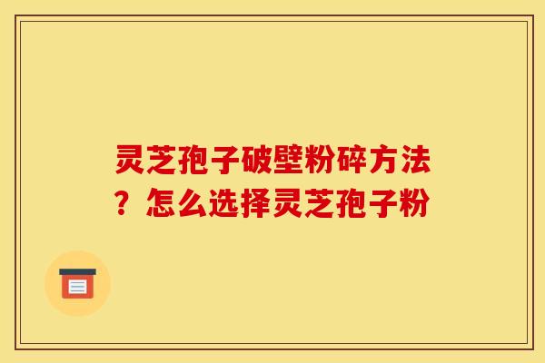 灵芝孢子破壁粉碎方法？怎么选择灵芝孢子粉