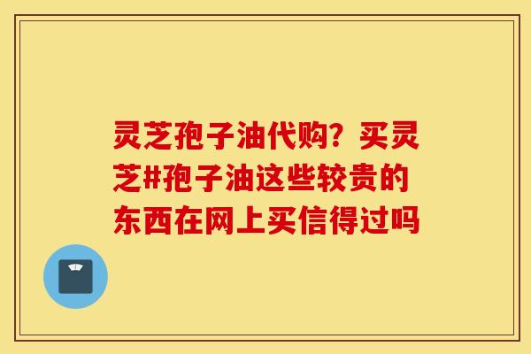 灵芝孢子油代购？买灵芝#孢子油这些较贵的东西在网上买信得过吗