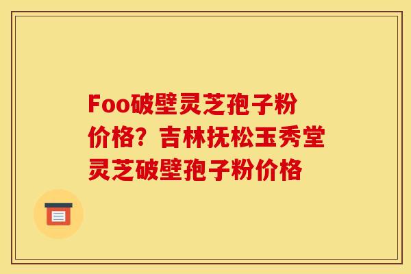 Foo破壁灵芝孢子粉价格？吉林抚松玉秀堂灵芝破壁孢子粉价格
