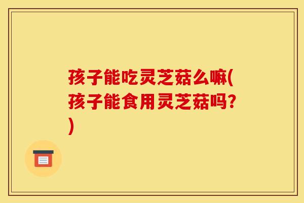 孩子能吃灵芝菇么嘛(孩子能食用灵芝菇吗？)