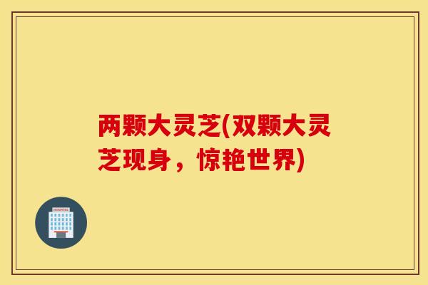两颗大灵芝(双颗大灵芝现身，惊艳世界)