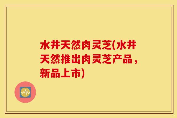 水井天然肉灵芝(水井天然推出肉灵芝产品，新品上市)
