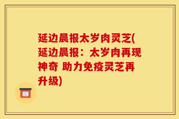 延边晨报太岁肉灵芝(延边晨报：太岁肉再现神奇 助力免疫灵芝再升级)