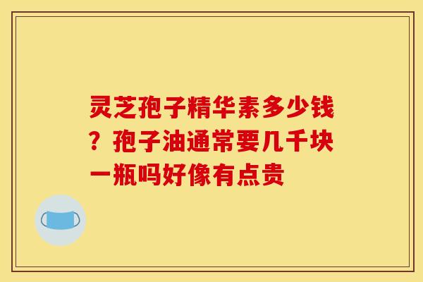 灵芝孢子精华素多少钱？孢子油通常要几千块一瓶吗好像有点贵