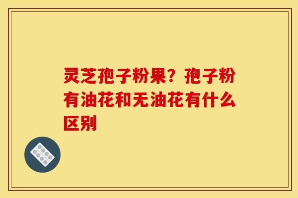 灵芝孢子粉果？孢子粉有油花和无油花有什么区别