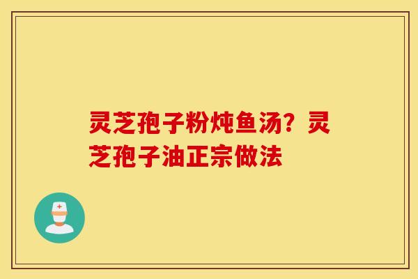 灵芝孢子粉炖鱼汤？灵芝孢子油正宗做法