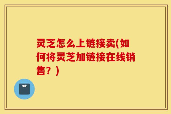 灵芝怎么上链接卖(如何将灵芝加链接在线销售？)