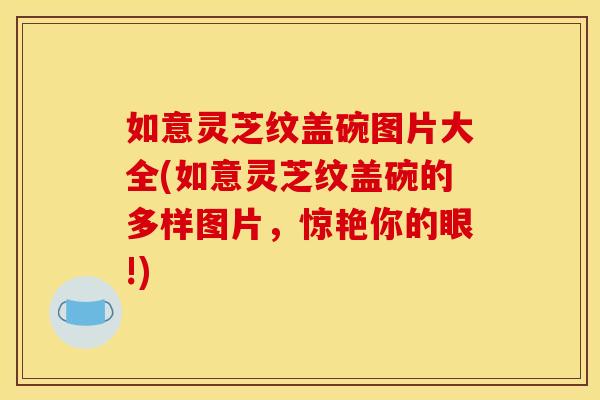 如意灵芝纹盖碗图片大全(如意灵芝纹盖碗的多样图片，惊艳你的眼!)
