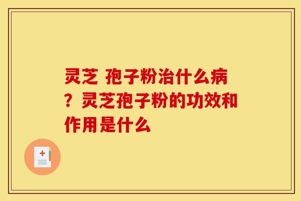 灵芝 孢子粉治什么病？灵芝孢子粉的功效和作用是什么