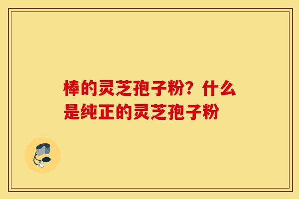 棒的灵芝孢子粉？什么是纯正的灵芝孢子粉