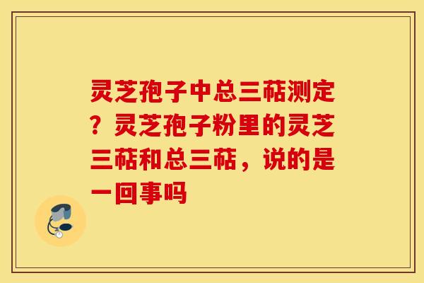 灵芝孢子中总三萜测定？灵芝孢子粉里的灵芝三萜和总三萜，说的是一回事吗
