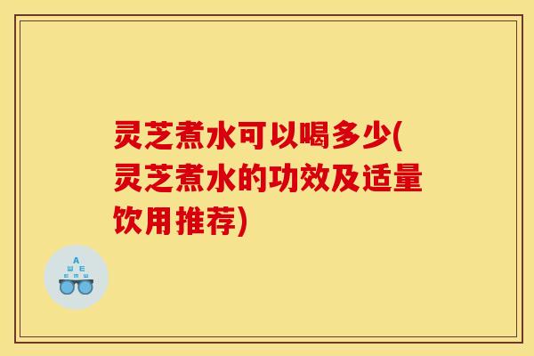 灵芝煮水可以喝多少(灵芝煮水的功效及适量饮用推荐)