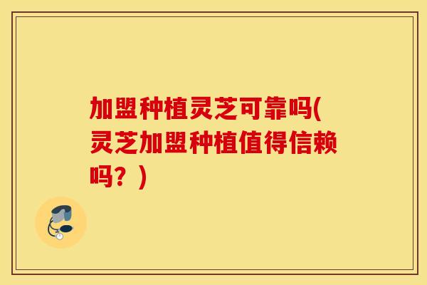 加盟种植灵芝可靠吗(灵芝加盟种植值得信赖吗？)