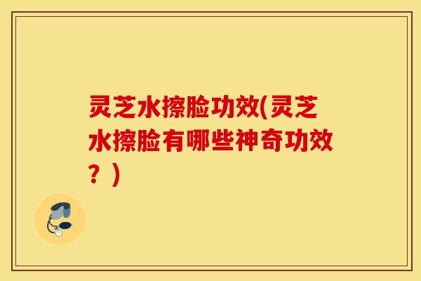 灵芝水擦脸功效(灵芝水擦脸有哪些神奇功效？)