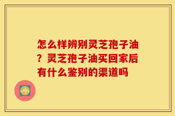 怎么样辨别灵芝孢子油？灵芝孢子油买回家后有什么鉴别的渠道吗