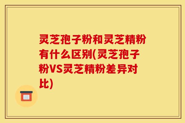 灵芝孢子粉和灵芝精粉有什么区别(灵芝孢子粉VS灵芝精粉差异对比)