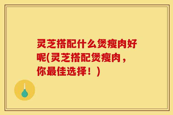 灵芝搭配什么煲瘦肉好呢(灵芝搭配煲瘦肉，你最佳选择！)