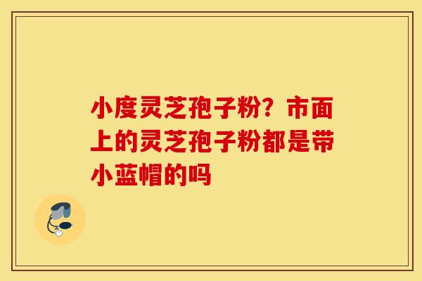 小度灵芝孢子粉？市面上的灵芝孢子粉都是带小蓝帽的吗