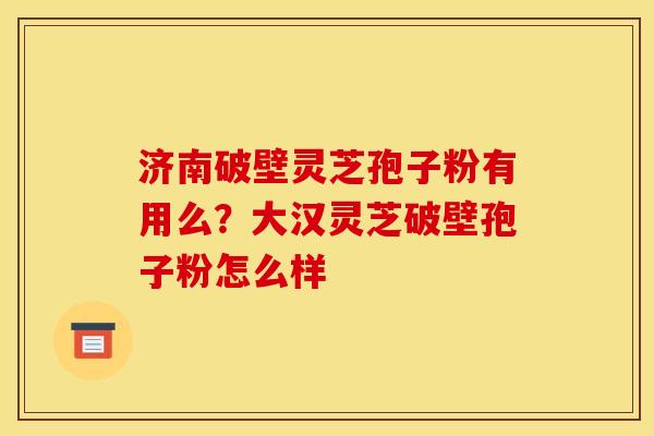 济南破壁灵芝孢子粉有用么？大汉灵芝破壁孢子粉怎么样