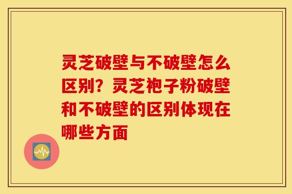 灵芝破壁与不破壁怎么区别？灵芝袍子粉破壁和不破壁的区别体现在哪些方面