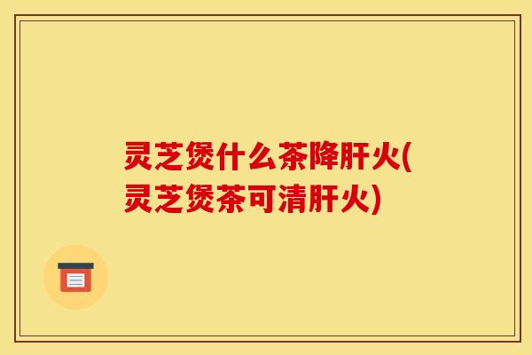 灵芝煲什么茶降肝火(灵芝煲茶可清肝火)