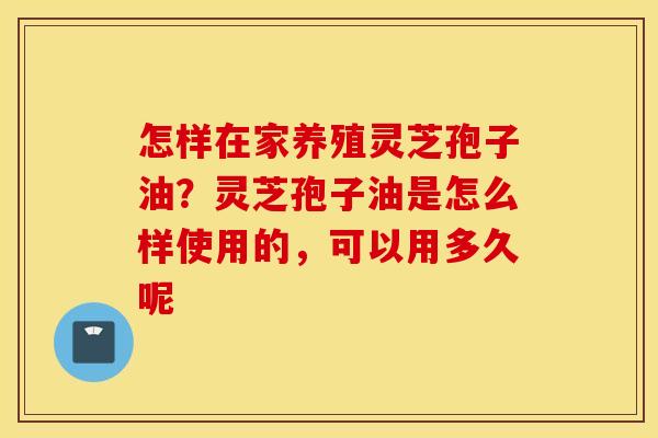 怎样在家养殖灵芝孢子油？灵芝孢子油是怎么样使用的，可以用多久呢