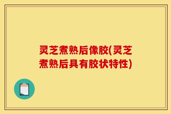 灵芝煮熟后像胶(灵芝煮熟后具有胶状特性)