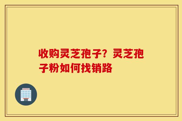 收购灵芝孢子？灵芝孢子粉如何找销路