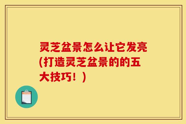 灵芝盆景怎么让它发亮(打造灵芝盆景的的五大技巧！)