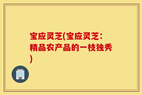 宝应灵芝(宝应灵芝：精品农产品的一枝独秀)