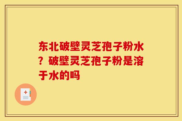 东北破壁灵芝孢子粉水？破壁灵芝孢子粉是溶于水的吗