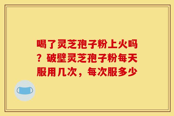 喝了灵芝孢子粉上火吗？破壁灵芝孢子粉每天服用几次，每次服多少