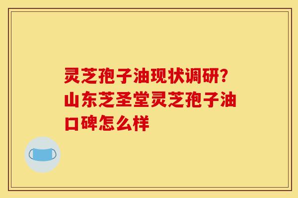 灵芝孢子油现状调研？山东芝圣堂灵芝孢子油口碑怎么样