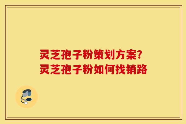 灵芝孢子粉策划方案？灵芝孢子粉如何找销路