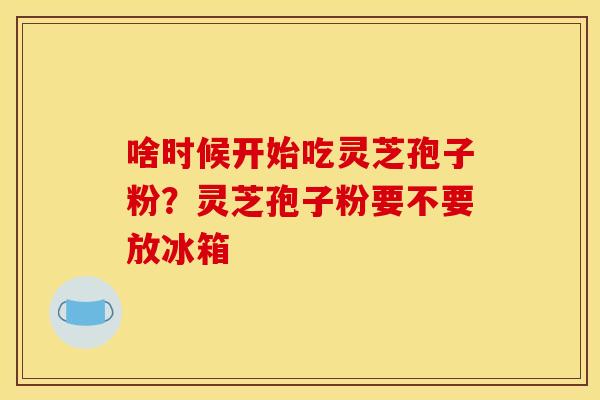 啥时候开始吃灵芝孢子粉？灵芝孢子粉要不要放冰箱