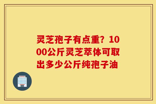 灵芝孢子有点重？1000公斤灵芝萃体可取出多少公斤纯孢子油
