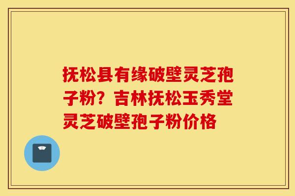 抚松县有缘破壁灵芝孢子粉？吉林抚松玉秀堂灵芝破壁孢子粉价格