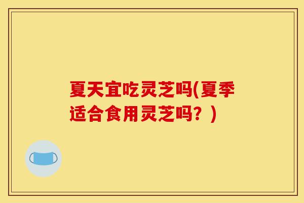 夏天宜吃灵芝吗(夏季适合食用灵芝吗？)