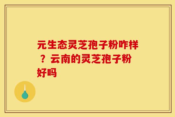 元生态灵芝孢子粉咋样 ？云南的灵芝孢子粉好吗