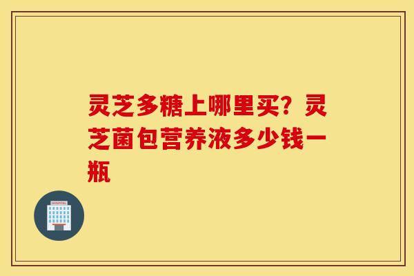 灵芝多糖上哪里买？灵芝菌包营养液多少钱一瓶