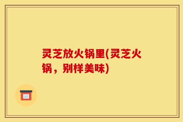 灵芝放火锅里(灵芝火锅，别样美味)