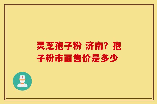灵芝孢子粉 济南？孢子粉市面售价是多少