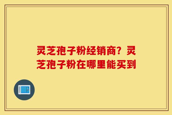 灵芝孢子粉经销商？灵芝孢子粉在哪里能买到