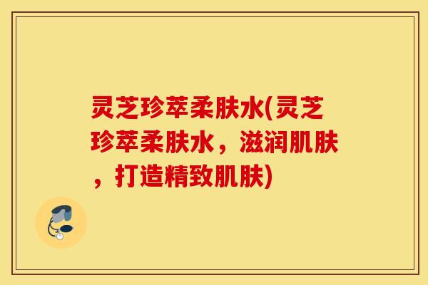 灵芝珍萃柔肤水(灵芝珍萃柔肤水，滋润肌肤，打造精致肌肤)