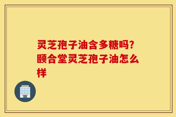 灵芝孢子油含多糖吗？颐合堂灵芝孢子油怎么样