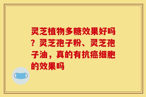 灵芝植物多糖效果好吗？灵芝孢子粉、灵芝孢子油，真的有抗癌细胞的效果吗