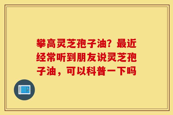 攀高灵芝孢子油？最近经常听到朋友说灵芝孢子油，可以科普一下吗