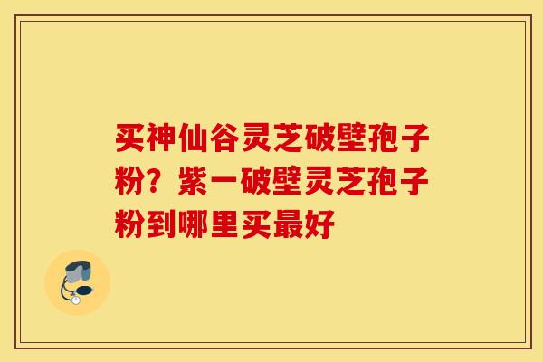 买神仙谷灵芝破壁孢子粉？紫一破壁灵芝孢子粉到哪里买最好