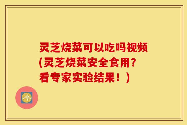 灵芝烧菜可以吃吗视频(灵芝烧菜安全食用？看专家实验结果！)