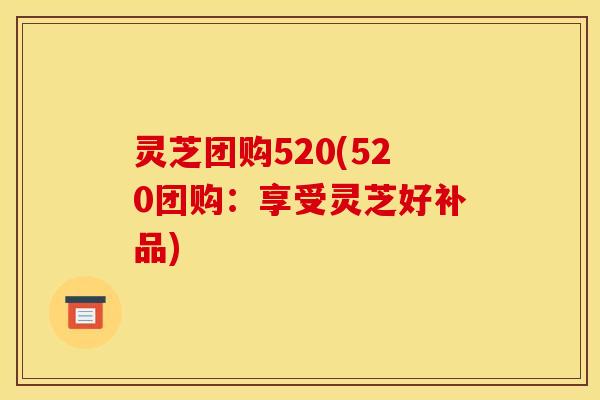 灵芝团购520(520团购：享受灵芝好补品)